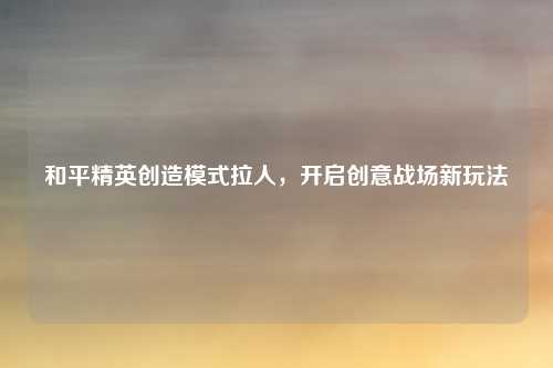 和平精英创造模式拉人，开启创意战场新玩法