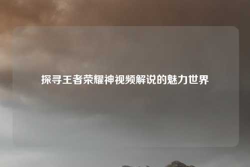 探寻王者荣耀神视频解说的魅力世界