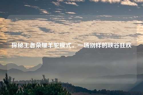 探秘王者荣耀羊驼模式，一场别样的峡谷狂欢