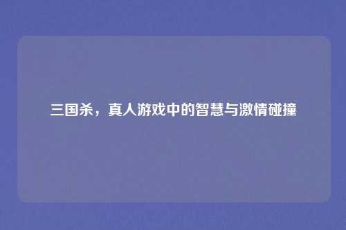 三国杀，真人游戏中的智慧与激情碰撞