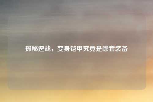 探秘逆战，变身铠甲究竟是哪套装备