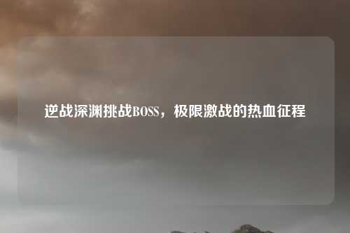 逆战深渊挑战BOSS，极限激战的热血征程