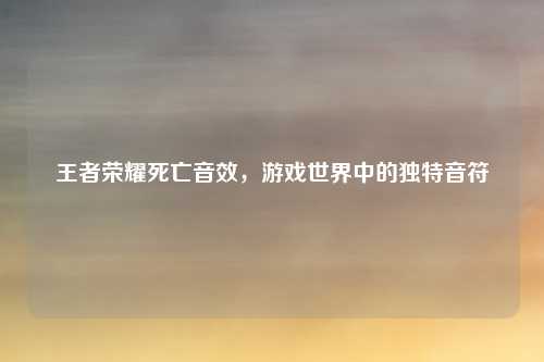 王者荣耀死亡音效，游戏世界中的独特音符