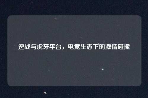 逆战与虎牙平台，电竞生态下的激情碰撞