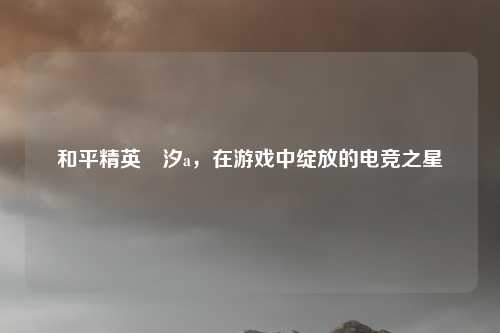 和平精英粙汐a，在游戏中绽放的电竞之星