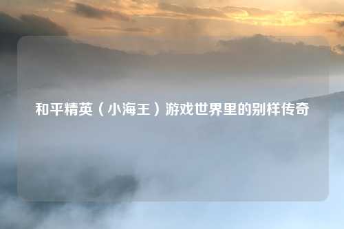 和平精英（小海王）游戏世界里的别样传奇