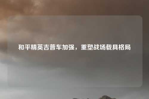 和平精英吉普车加强，重塑战场载具格局