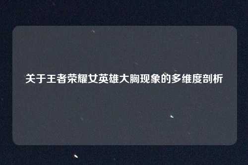 关于王者荣耀女英雄大胸现象的多维度剖析